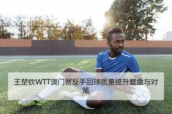 王楚钦WTT澳门赛反手回球质量提升复盘与对策