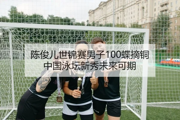 陈俊儿世锦赛男子100蝶摘铜 中国泳坛新秀未来可期